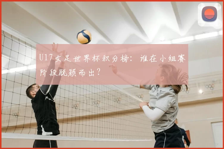 U17女足世界杯积分榜:谁在小组赛阶段脱颖而出?
