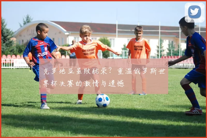 克罗地亚虽败犹荣？重温俄罗斯世界杯决赛的激情与遗憾