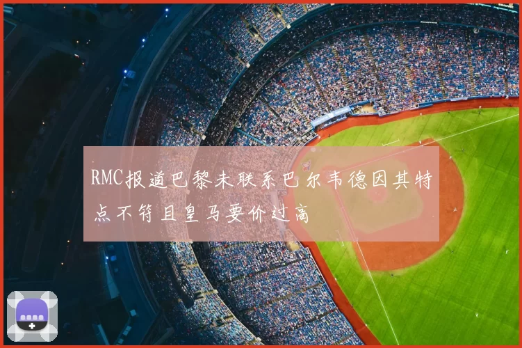RMC报道巴黎未联系巴尔韦德因其特点不符且皇马要价过高