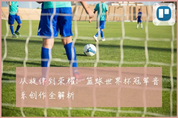 从旋律到荣耀:篮球世界杯冠军音乐创作全解析