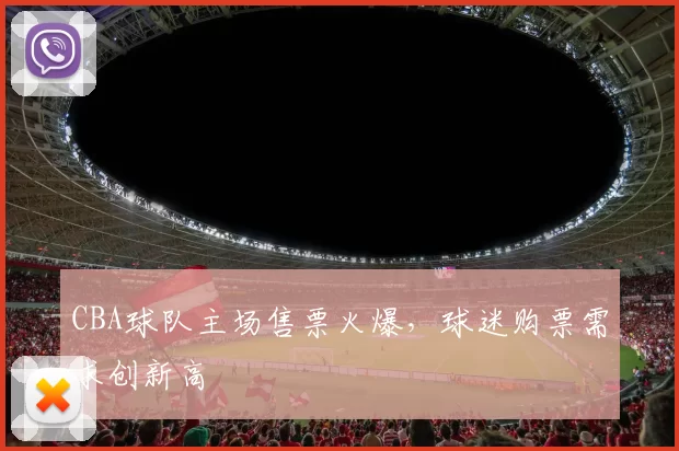CBA球队主场售票火爆,球迷购票需求创新高