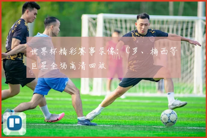世界杯精彩赛事录像：C罗、梅西等巨星全场高清回放
