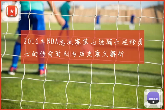 2016年NBA总决赛第七场骑士逆转勇士的传奇时刻与历史意义解析