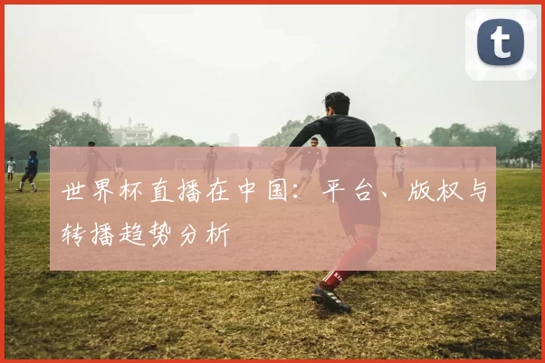 世界杯直播在中国：平台、版权与转播趋势分析