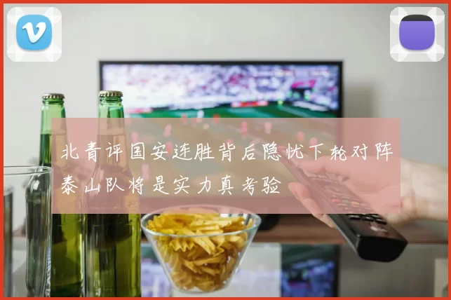 北青评国安连胜背后隐忧下轮对阵泰山队将是实力真考验