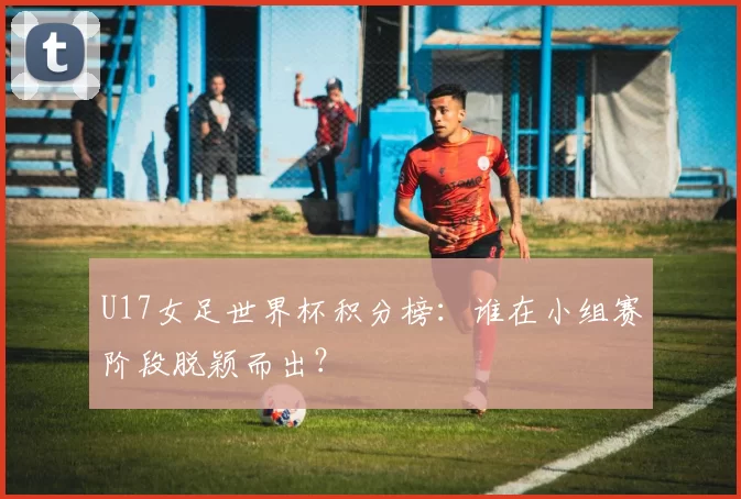 U17女足世界杯积分榜:谁在小组赛阶段脱颖而出?