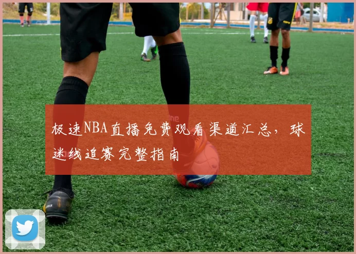 极速NBA直播免费观看渠道汇总，球迷线追赛完整指南