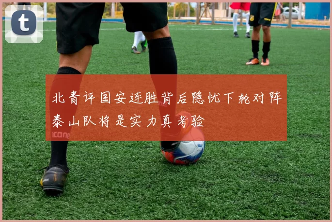 北青评国安连胜背后隐忧下轮对阵泰山队将是实力真考验