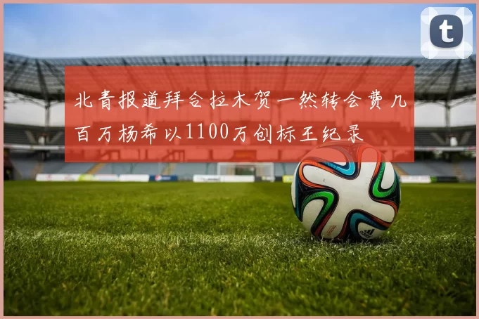 北青报道拜合拉木贺一然转会费几百万杨希以1100万创标王纪录