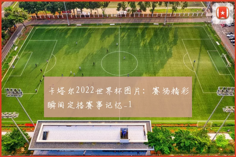 卡塔尔2022世界杯图片：赛场精彩瞬间定格赛事记忆_1