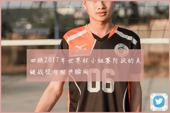 回顾2017年世界杯小组赛阶段的关键战役与经典瞬间