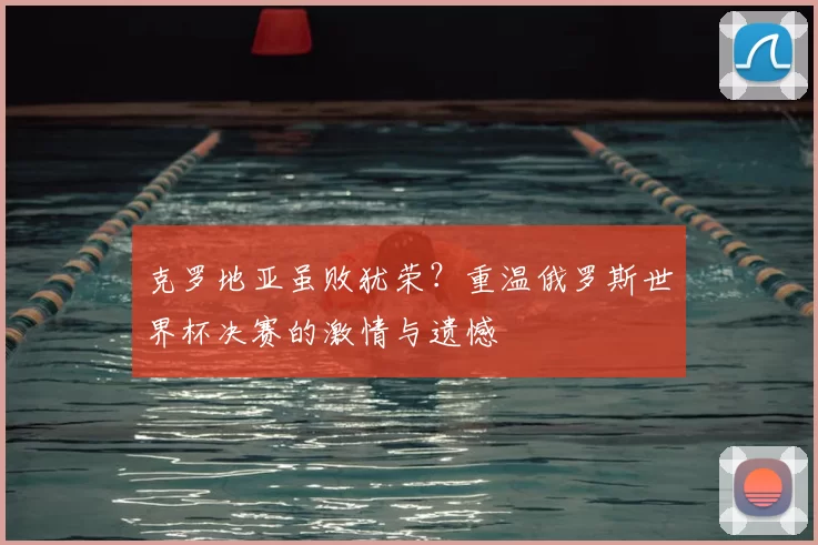 克罗地亚虽败犹荣？重温俄罗斯世界杯决赛的激情与遗憾