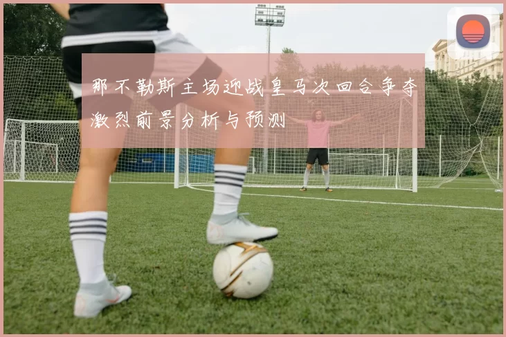 那不勒斯主场迎战皇马次回合争夺激烈前景分析与预测