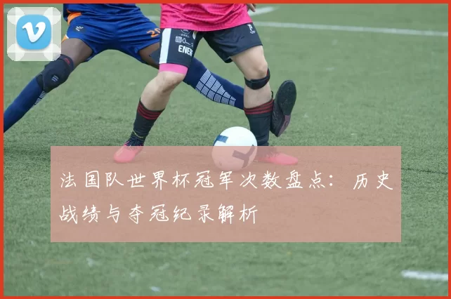 法国队世界杯冠军次数盘点：历史战绩与夺冠纪录解析