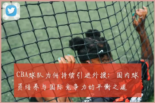 CBA球队为何持续引进外援:国内球员培养与国际竞争力的平衡之道