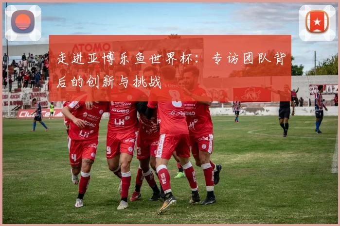 走进亚博乐鱼世界杯：专访团队背后的创新与挑战