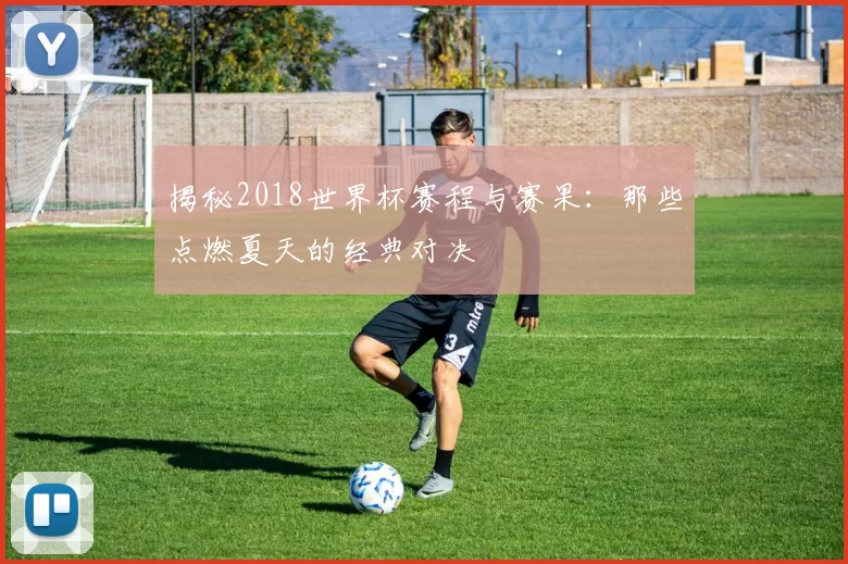 揭秘2018世界杯赛程与赛果：那些点燃夏天的经典对决