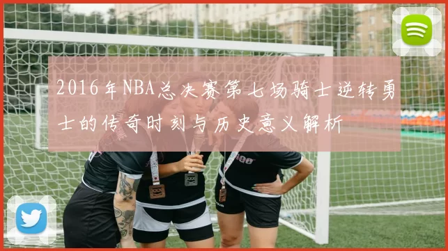 2016年NBA总决赛第七场骑士逆转勇士的传奇时刻与历史意义解析