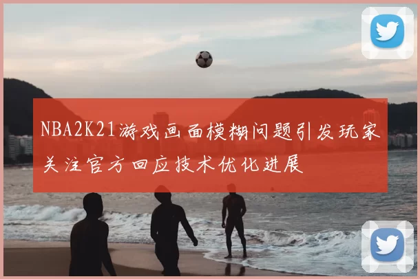 NBA2K21游戏画面模糊问题引发玩家关注官方回应技术优化进展