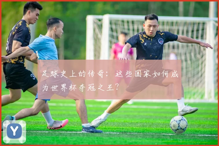 足球史上的传奇：这些国家如何成为世界杯夺冠之王？