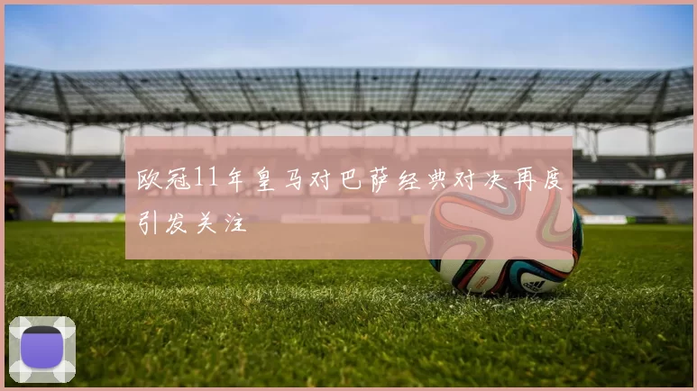 欧冠11年皇马对巴萨经典对决再度引发关注