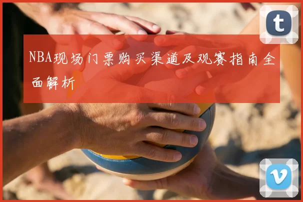 NBA现场门票购买渠道及观赛指南全面解析
