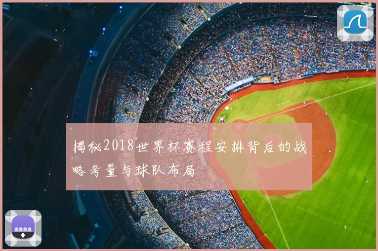 揭秘2018世界杯赛程安排背后的战略考量与球队布局