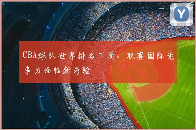 CBA球队世界排名下滑,联赛国际竞争力面临新考验
