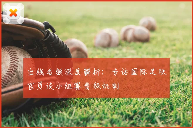 出线名额深度解析:专访国际足联官员谈小组赛晋级机制