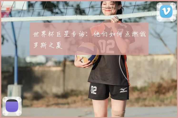 世界杯巨星专访:他们如何点燃俄罗斯之夏