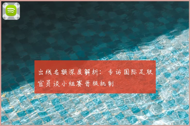 出线名额深度解析：专访国际足联官员谈小组赛晋级机制