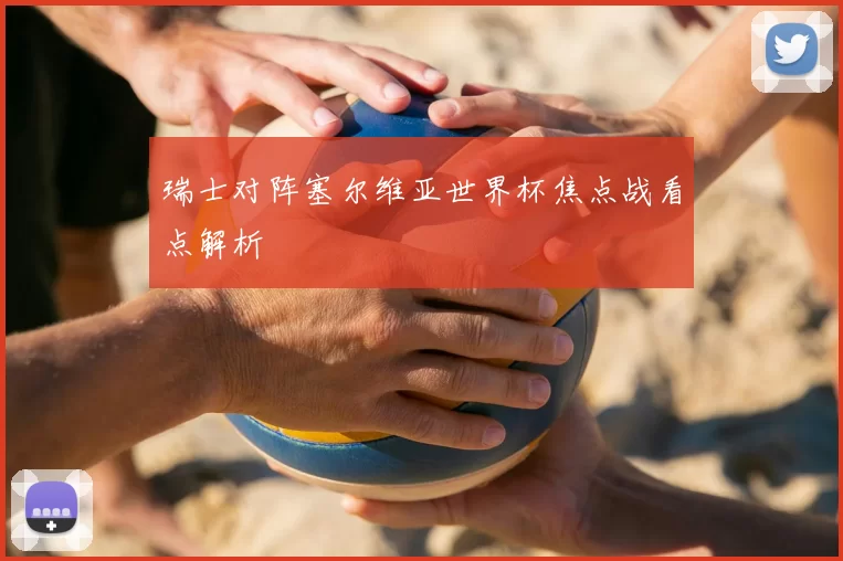 瑞士对阵塞尔维亚世界杯焦点战看点解析