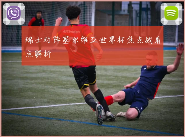 瑞士对阵塞尔维亚世界杯焦点战看点解析