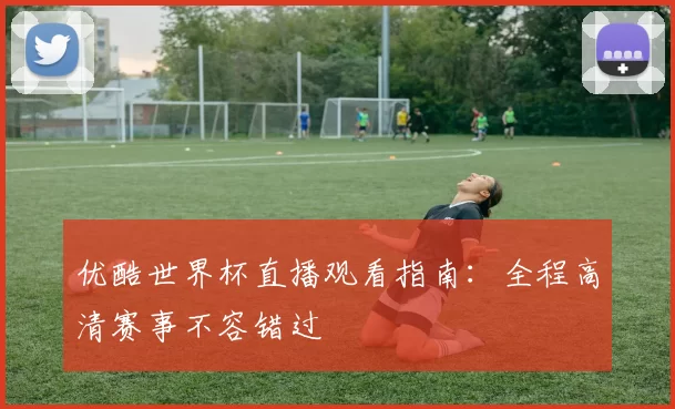 优酷世界杯直播观看指南:全程高清赛事不容错过