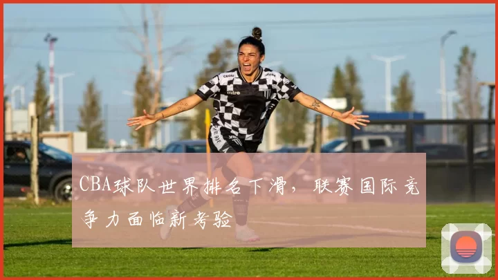 CBA球队世界排名下滑,联赛国际竞争力面临新考验