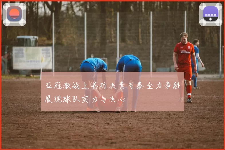亚冠激战上港对决素可泰全力争胜展现球队实力与决心