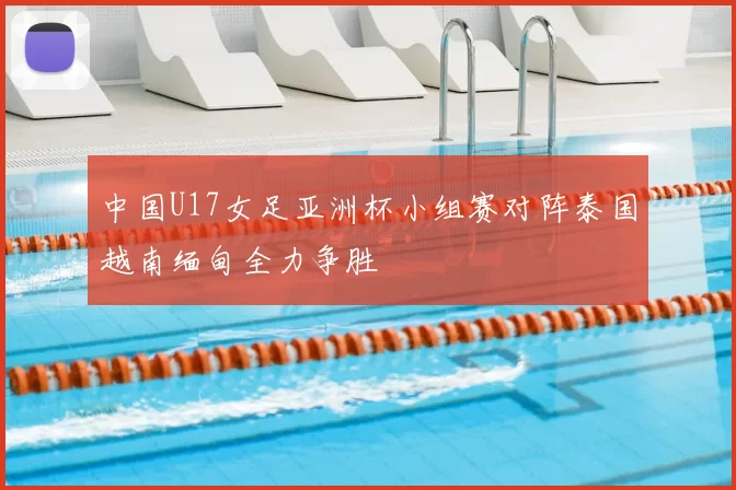 中国U17女足亚洲杯小组赛对阵泰国越南缅甸全力争胜